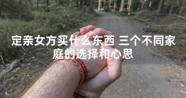 定亲女方买什么东西 三个不同家庭的选择和心思